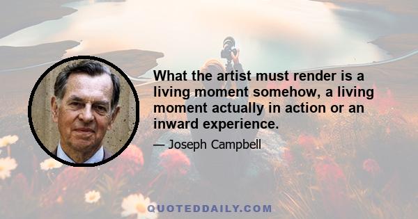 What the artist must render is a living moment somehow, a living moment actually in action or an inward experience.