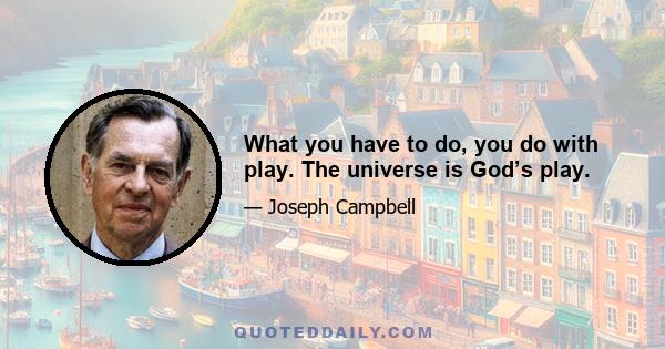 What you have to do, you do with play. The universe is God’s play.