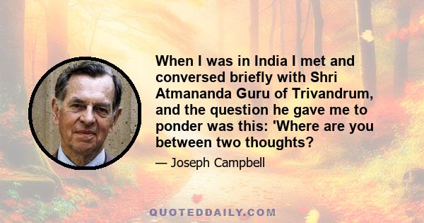 When I was in India I met and conversed briefly with Shri Atmananda Guru of Trivandrum, and the question he gave me to ponder was this: 'Where are you between two thoughts?