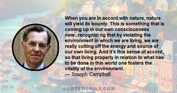 When you are in accord with nature, nature will yield its bounty. This is something that is coming up in our own consciousness now...recognizi ng that by violating the environment in which we are living, we are really