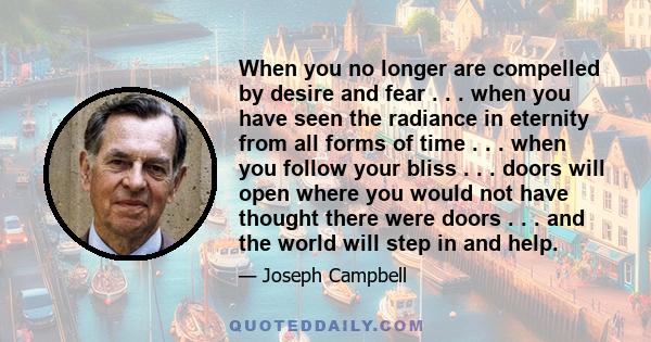 When you no longer are compelled by desire and fear . . . when you have seen the radiance in eternity from all forms of time . . . when you follow your bliss . . . doors will open where you would not have thought there