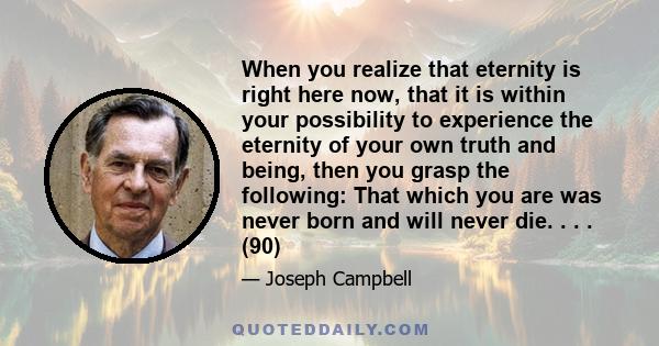 When you realize that eternity is right here now, that it is within your possibility to experience the eternity of your own truth and being, then you grasp the following: That which you are was never born and will never 