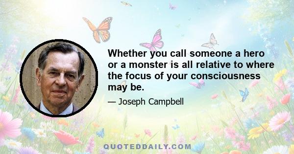 Whether you call someone a hero or a monster is all relative to where the focus of your consciousness may be.