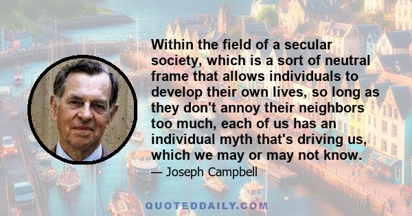 Within the field of a secular society, which is a sort of neutral frame that allows individuals to develop their own lives, so long as they don't annoy their neighbors too much, each of us has an individual myth that's