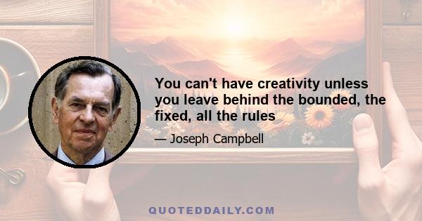 You can't have creativity unless you leave behind the bounded, the fixed, all the rules