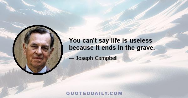 You can't say life is useless because it ends in the grave.