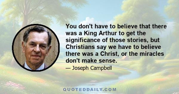 You don't have to believe that there was a King Arthur to get the significance of those stories, but Christians say we have to believe there was a Christ, or the miracles don't make sense.