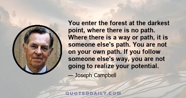 You enter the forest at the darkest point, where there is no path. Where there is a way or path, it is someone else's path. You are not on your own path. If you follow someone else's way, you are not going to realize