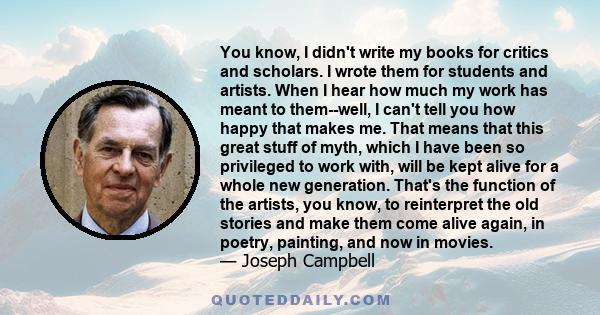 You know, I didn't write my books for critics and scholars. I wrote them for students and artists. When I hear how much my work has meant to them--well, I can't tell you how happy that makes me. That means that this