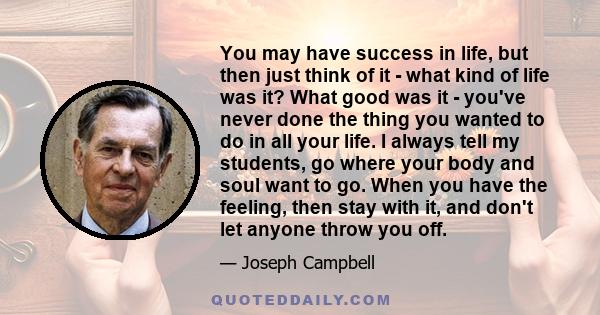 You may have success in life, but then just think of it - what kind of life was it? What good was it - you've never done the thing you wanted to do in all your life. I always tell my students, go where your body and