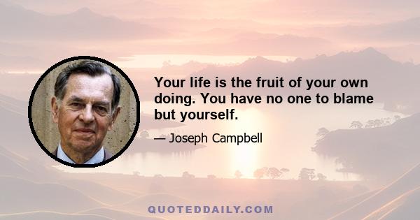 Your life is the fruit of your own doing. You have no one to blame but yourself.