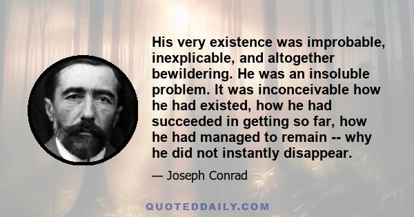 His very existence was improbable, inexplicable, and altogether bewildering. He was an insoluble problem. It was inconceivable how he had existed, how he had succeeded in getting so far, how he had managed to remain --