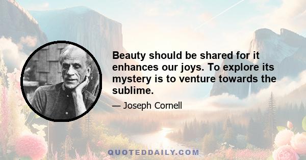 Beauty should be shared for it enhances our joys. To explore its mystery is to venture towards the sublime.