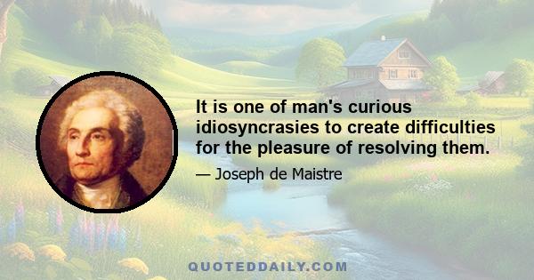 It is one of man's curious idiosyncrasies to create difficulties for the pleasure of resolving them.