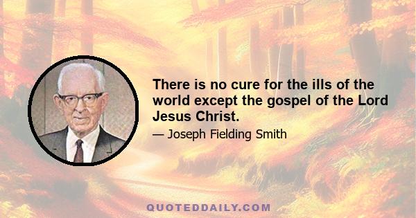 There is no cure for the ills of the world except the gospel of the Lord Jesus Christ.