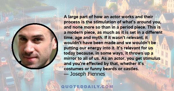 A large part of how an actor works and their process is the stimulation of what's around you, and none more so than in a period piece. This is a modern piece, as much as it is set in a different time, age and myth. If