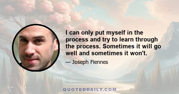 I can only put myself in the process and try to learn through the process. Sometimes it will go well and sometimes it won't.