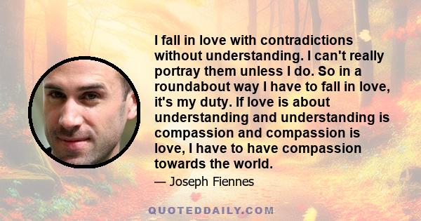 I fall in love with contradictions without understanding. I can't really portray them unless I do. So in a roundabout way I have to fall in love, it's my duty. If love is about understanding and understanding is