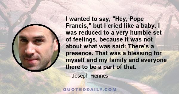 I wanted to say, Hey, Pope Francis, but I cried like a baby. I was reduced to a very humble set of feelings, because it was not about what was said: There's a presence. That was a blessing for myself and my family and