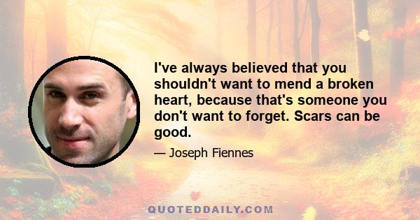 I've always believed that you shouldn't want to mend a broken heart, because that's someone you don't want to forget. Scars can be good.