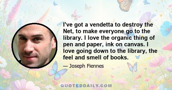 I've got a vendetta to destroy the Net, to make everyone go to the library. I love the organic thing of pen and paper, ink on canvas. I love going down to the library, the feel and smell of books.