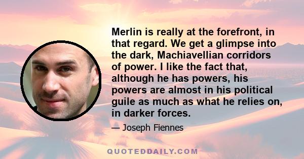 Merlin is really at the forefront, in that regard. We get a glimpse into the dark, Machiavellian corridors of power. I like the fact that, although he has powers, his powers are almost in his political guile as much as