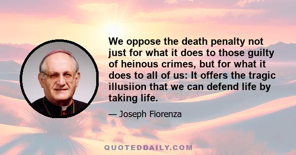 We oppose the death penalty not just for what it does to those guilty of heinous crimes, but for what it does to all of us: It offers the tragic illusiion that we can defend life by taking life.