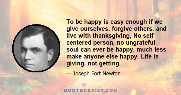 To be happy is easy enough if we give ourselves, forgive others, and live with thanksgiving, No self centered person, no ungrateful soul can ever be happy, much less make anyone else happy. Life is giving, not getting.