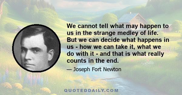 We cannot tell what may happen to us in the strange medley of life. But we can decide what happens in us - how we can take it, what we do with it - and that is what really counts in the end.