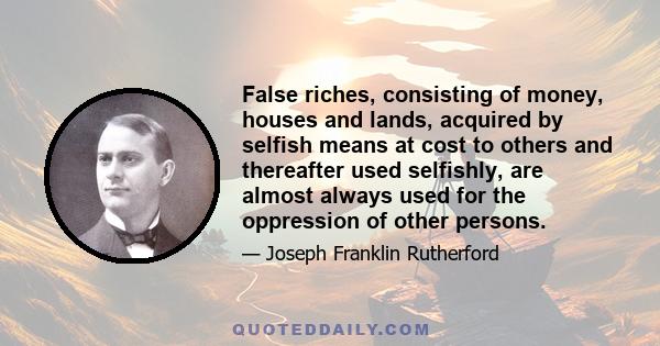 False riches, consisting of money, houses and lands, acquired by selfish means at cost to others and thereafter used selfishly, are almost always used for the oppression of other persons.