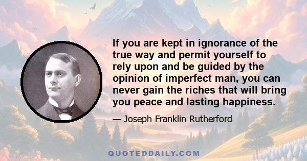 If you are kept in ignorance of the true way and permit yourself to rely upon and be guided by the opinion of imperfect man, you can never gain the riches that will bring you peace and lasting happiness.