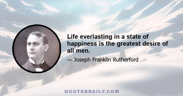 Life everlasting in a state of happiness is the greatest desire of all men.