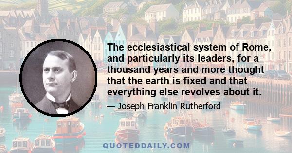 The ecclesiastical system of Rome, and particularly its leaders, for a thousand years and more thought that the earth is fixed and that everything else revolves about it.