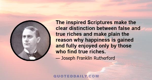 The inspired Scriptures make the clear distinction between false and true riches and make plain the reason why happiness is gained and fully enjoyed only by those who find true riches.