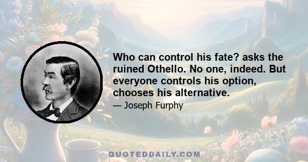 Who can control his fate? asks the ruined Othello. No one, indeed. But everyone controls his option, chooses his alternative.