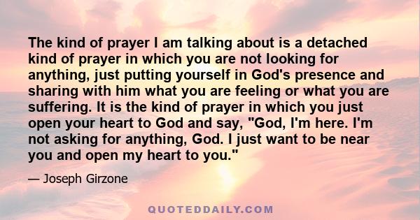 The kind of prayer I am talking about is a detached kind of prayer in which you are not looking for anything, just putting yourself in God's presence and sharing with him what you are feeling or what you are suffering.