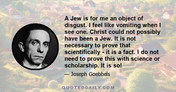 A Jew is for me an object of disgust. I feel like vomiting when I see one. Christ could not possibly have been a Jew. It is not necessary to prove that scientifically - it is a fact. I do not need to prove this with