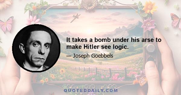 It takes a bomb under his arse to make Hitler see logic.