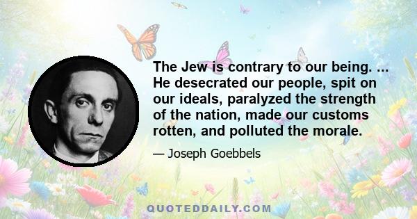 The Jew is contrary to our being. ... He desecrated our people, spit on our ideals, paralyzed the strength of the nation, made our customs rotten, and polluted the morale.