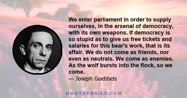 We enter parliament in order to supply ourselves, in the arsenal of democracy, with its own weapons. If democracy is so stupid as to give us free tickets and salaries for this bear's work, that is its affair. We do not