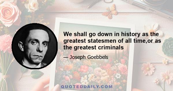 We shall go down in history as the greatest statesmen of all time,or as the greatest criminals