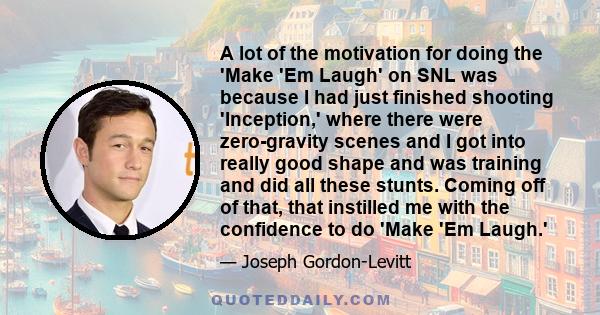 A lot of the motivation for doing the 'Make 'Em Laugh' on SNL was because I had just finished shooting 'Inception,' where there were zero-gravity scenes and I got into really good shape and was training and did all