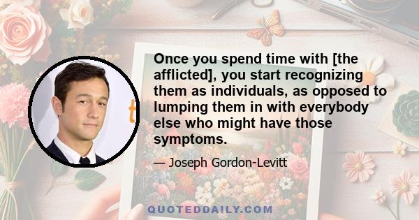 Once you spend time with [the afflicted], you start recognizing them as individuals, as opposed to lumping them in with everybody else who might have those symptoms.