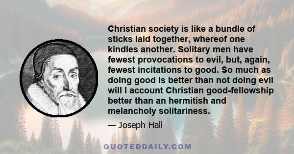 Christian society is like a bundle of sticks laid together, whereof one kindles another. Solitary men have fewest provocations to evil, but, again, fewest incitations to good. So much as doing good is better than not