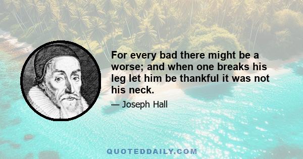 For every bad there might be a worse; and when one breaks his leg let him be thankful it was not his neck.