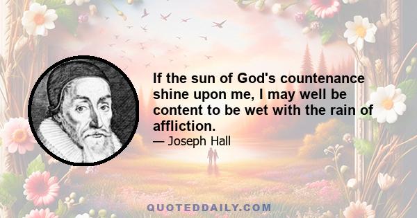 If the sun of God's countenance shine upon me, I may well be content to be wet with the rain of affliction.