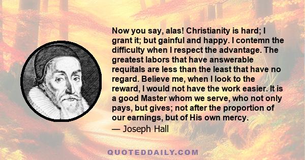 Now you say, alas! Christianity is hard; I grant it; but gainful and happy. I contemn the difficulty when I respect the advantage. The greatest labors that have answerable requitals are less than the least that have no