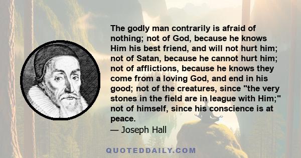 The godly man contrarily is afraid of nothing; not of God, because he knows Him his best friend, and will not hurt him; not of Satan, because he cannot hurt him; not of afflictions, because he knows they come from a