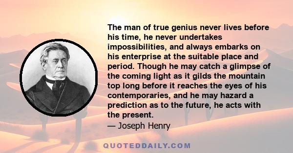 The man of true genius never lives before his time, he never undertakes impossibilities, and always embarks on his enterprise at the suitable place and period. Though he may catch a glimpse of the coming light as it