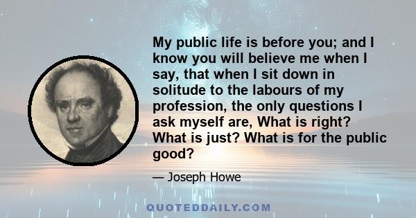 My public life is before you; and I know you will believe me when I say, that when I sit down in solitude to the labours of my profession, the only questions I ask myself are, What is right? What is just? What is for